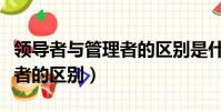 領導者與管理者的區別是什么(領導者與管理者的區別)