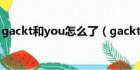 gackt和you怎么了(gackt和yoshiki 關系)