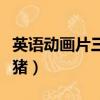 英語動畫片三只小豬全集（英語動畫片三只小豬）