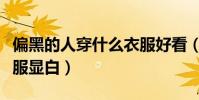 偏黑的人穿什么衣服好看(偏黑的人穿什么衣服顯白)
