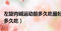 左旋肉堿運動前多久吃最好(左旋肉堿運動前多久吃)
