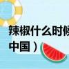 辣椒什么時候傳入中國（西紅柿什么時候傳入中國）