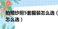 拍婚紗照5套服裝怎么選(拍婚紗照5套衣服怎么選)