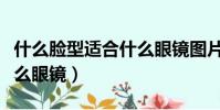 什么臉型適合什么眼鏡圖片(什么臉型適合什么眼鏡)