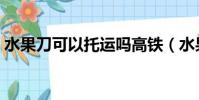 水果刀可以托運嗎高鐵(水果刀可以托運嗎)