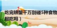 吃完螃蟹千萬別碰5種食物(螃蟹能和豆腐一起吃嗎)
