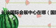 長沙國際會展中心在哪(國際會展中心在哪)