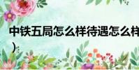中鐵五局怎么樣待遇怎么樣(中鐵五局怎么樣)