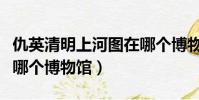 仇英清明上河圖在哪個博物館(清明上河圖在哪個博物館)