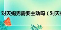 對天蝎男需要主動嗎(對天蝎男一定要冷淡)