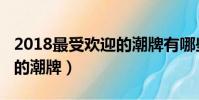 2018最受歡迎的潮牌有哪些(2018最受歡迎的潮牌)