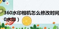360水印相機怎么修改時間和日期和時間(360水印)