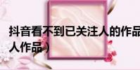 抖音看不到已關注人的作品(抖音看不到關注人作品)