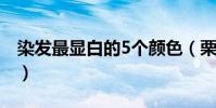 染發最顯白的5個顏色(栗棕色頭發難看死了)