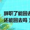 辭職了能回去公司的概率有多大（一般辭職了還能回去嗎）