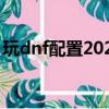 玩dnf配置2020（2019流暢玩dnf電腦配置）