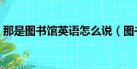 那是圖書館英語怎么說(圖書館英語怎么說)