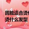 圓臉適合燙什么發型女2022圖片（圓臉適合燙什么發型）