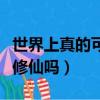 世界上真的可以修仙嗎小說（世界上真的可以修仙嗎）
