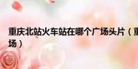 重慶北站火車站在哪個廣場頭片(重慶北站火車站在哪個廣場)