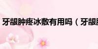 牙齦腫疼冰敷有用嗎(牙齦腫痛冰敷有用嗎)