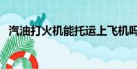 汽油打火機能托運上飛機嗎(汽油打火機)
