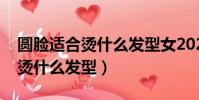 圓臉適合燙什么發型女2022圖片(圓臉適合燙什么發型)