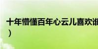 十年懵懂百年心云兒喜歡誰(十年懵懂百年心)