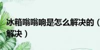 冰箱嗡嗡響是怎么解決的(冰箱嗡嗡響是怎么解決)