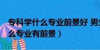 專科學什么專業前景好 男生 目前(專科學什么專業有前景)