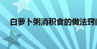 白蘿卜粥消積食的做法竅門(白蘿卜粥)
