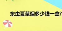 東蟲夏草煙多少錢一盒?(東蟲夏草)