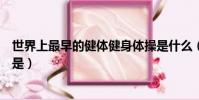 世界上最早的健體健身體操是什么(世界上最早的健身體操是)