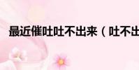 最近催吐吐不出來(吐不出來怎樣催吐法)