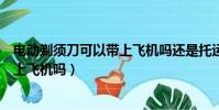 電動剃須刀可以帶上飛機嗎還是托運呢(電動剃須刀可以帶上飛機嗎)