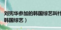 劉憲華參加的韓國綜藝叫什么(劉憲華參加的韓國綜藝)