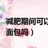 減肥期間可以吃面包嗎晚上（減肥期間可以吃面包嗎）
