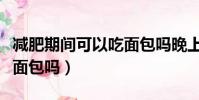 減肥期間可以吃面包嗎晚上(減肥期間可以吃面包嗎)