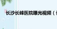 長沙長峰醫院曝光視頻(長沙長峰醫院)