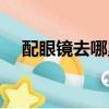 配眼鏡去哪里好一些(配眼鏡去哪里好)