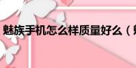 魅族手機怎么樣質量好么(魅族手機怎么樣)