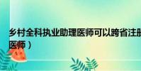 鄉村全科執業助理醫師可以跨省注冊嗎(鄉村全科執業助理醫師)
