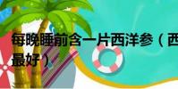 每晚睡前含一片西洋參(西洋參片怎么吃效果最好)