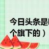 今日頭條是哪個旗下的APP(今日頭條是哪個旗下的)