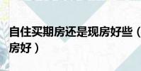 自住買期房還是現房好些(自住買期房還是現房好)