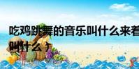 吃雞跳舞的音樂叫什么來著(吃雞跳舞的音樂叫什么)