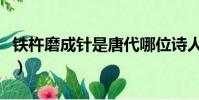 鐵杵磨成針是唐代哪位詩人說的(鐵柱磨成針)
