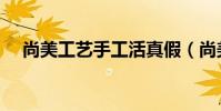 尚美工藝手工活真假(尚美工藝手工活)