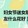 婦女節送女朋友什么花好一點（婦女節送女朋友什么花好）