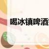 喝冰鎮啤酒好不好(喝冰鎮啤酒的危害)